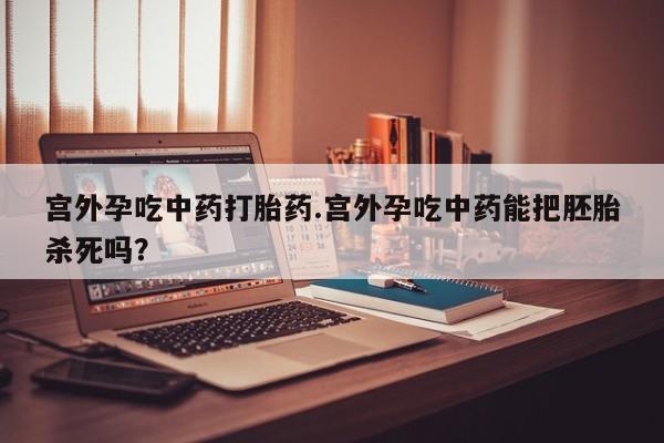 流产药叫什么名购买流程宫外孕吃中药打胎药.宫外孕吃中药能把胚胎杀死吗？