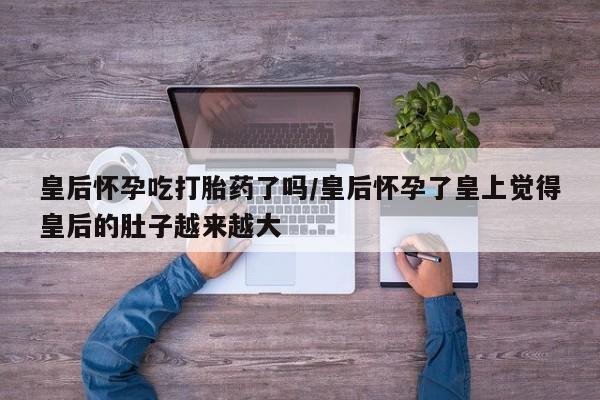 流产药叫什么名购买流程皇后怀孕吃打胎药了吗/皇后怀孕了皇上觉得皇后的肚子越来越大