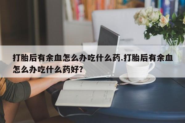流产药叫什么名购买流程打胎后有余血怎么办吃什么药.打胎后有余血怎么办吃什么药好？
