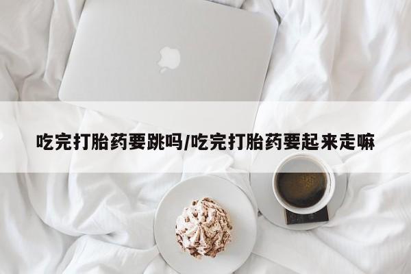 流产药叫什么名购买流程吃完打胎药要跳吗/吃完打胎药要起来走嘛