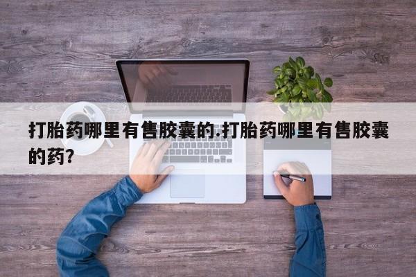 流产药叫什么名购买流程打胎药哪里有售胶囊的.打胎药哪里有售胶囊的药？