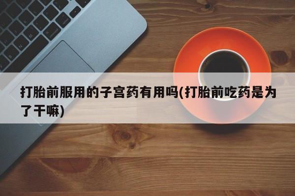流产药叫什么名购买流程打胎前服用的子宫药有用吗(打胎前吃药是为了干嘛)