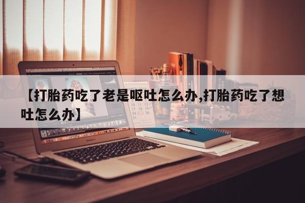 流产药叫什么名购买流程【打胎药吃了老是呕吐怎么办,打胎药吃了想吐怎么办】