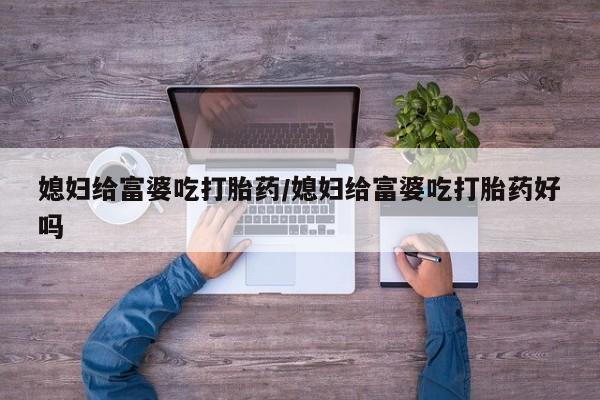流产药叫什么名购买流程媳妇给富婆吃打胎药/媳妇给富婆吃打胎药好吗