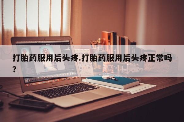 流产药叫什么名购买流程打胎药服用后头疼.打胎药服用后头疼正常吗？