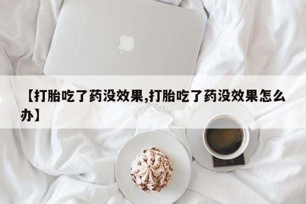 流产药叫什么名购买流程【打胎吃了药没效果,打胎吃了药没效果怎么办】