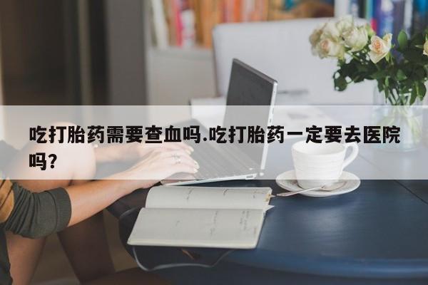 流产药叫什么名购买流程吃打胎药需要查血吗.吃打胎药一定要去医院吗？