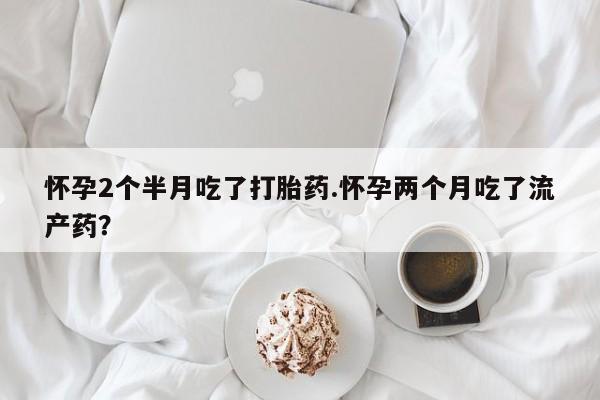 流产药叫什么名购买流程怀孕2个半月吃了打胎药.怀孕两个月吃了流产药？