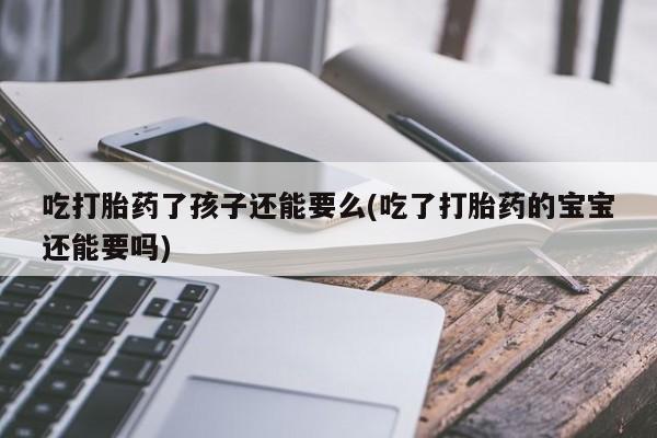 流产药叫什么名购买流程吃打胎药了孩子还能要么(吃了打胎药的宝宝还能要吗)