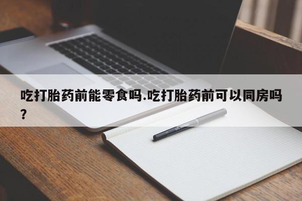 流产药叫什么名购买流程吃打胎药前能零食吗.吃打胎药前可以同房吗？