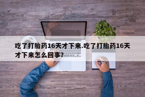 流产药叫什么名购买流程吃了打胎药16天才下来.吃了打胎药16天才下来怎么回事？