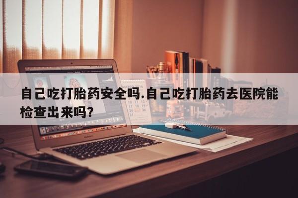 流产药叫什么名购买流程自己吃打胎药安全吗.自己吃打胎药去医院能检查出来吗？
