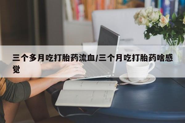 流产药叫什么名购买流程三个多月吃打胎药流血/三个月吃打胎药啥感觉