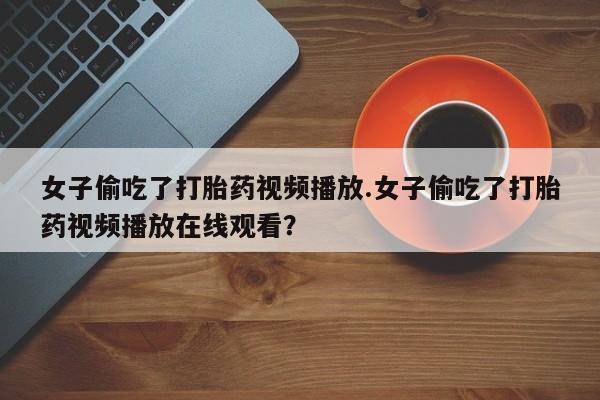流产药叫什么名购买流程女子偷吃了打胎药视频播放.女子偷吃了打胎药视频播放在线观看？