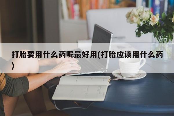 流产药叫什么名购买流程打胎要用什么药呢最好用(打胎应该用什么药)