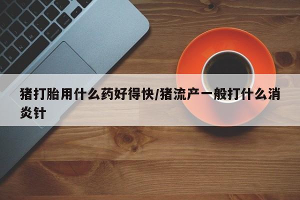 流产药叫什么名购买流程猪打胎用什么药好得快/猪流产一般打什么消炎针