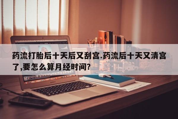 流产药叫什么名购买流程药流打胎后十天后又刮宫.药流后十天又清宫了,要怎么算月经时间？