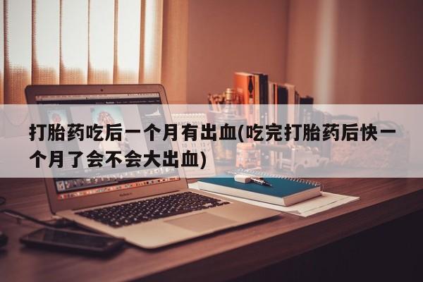 流产药叫什么名购买流程打胎药吃后一个月有出血(吃完打胎药后快一个月了会不会大出血)