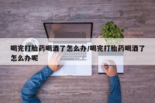 流产药叫什么名购买流程喝完打胎药喝酒了怎么办/喝完打胎药喝酒了怎么办呢