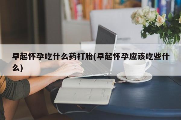 流产药叫什么名购买流程早起怀孕吃什么药打胎(早起怀孕应该吃些什么)