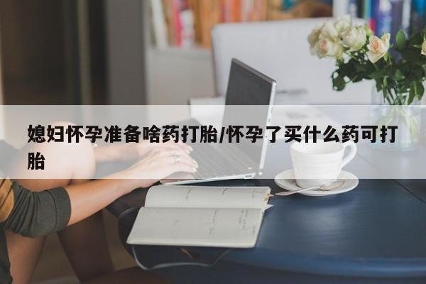 流产药叫什么名购买流程媳妇怀孕准备啥药打胎/怀孕了买什么药可打胎