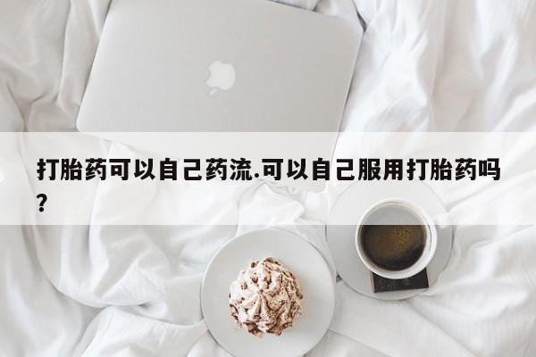 流产药叫什么名购买流程打胎药可以自己药流.可以自己服用打胎药吗?