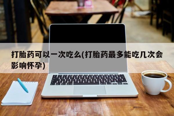流产药叫什么名购买流程打胎药可以一次吃么(打胎药最多能吃几次会影响怀孕)