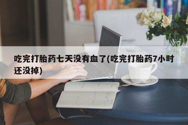 流产药叫什么名购买流程吃完打胎药七天没有血了(吃完打胎药7小时还没掉)