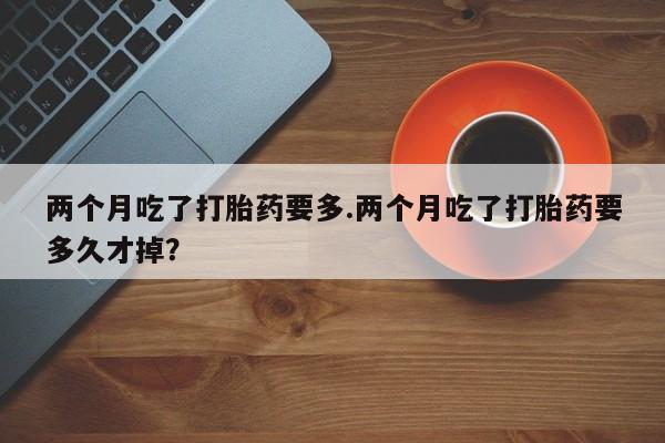 流产药叫什么名购买流程两个月吃了打胎药要多.两个月吃了打胎药要多久才掉？