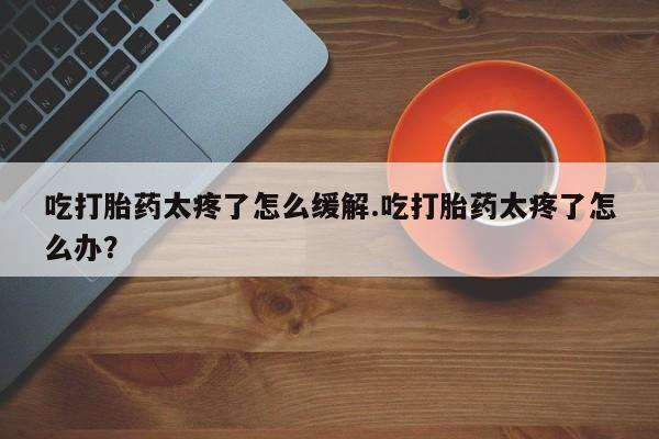 流产药叫什么名购买流程吃打胎药太疼了怎么缓解.吃打胎药太疼了怎么办？