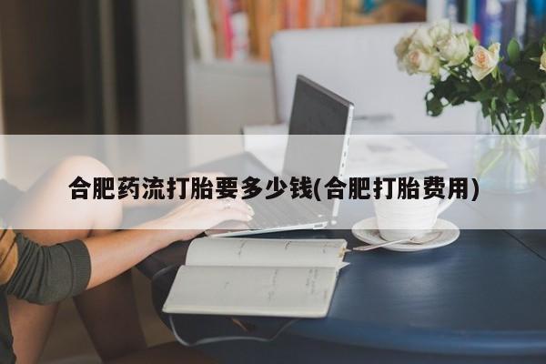 流产药叫什么名购买流程合肥药流打胎要多少钱(合肥打胎费用)