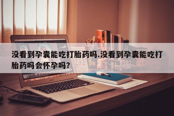 流产药叫什么名购买流程没看到孕囊能吃打胎药吗.没看到孕囊能吃打胎药吗会怀孕吗？