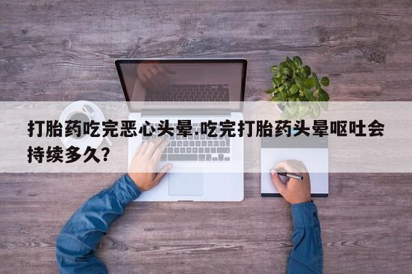 流产药叫什么名购买流程打胎药吃完恶心头晕.吃完打胎药头晕呕吐会持续多久？