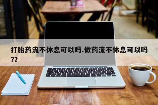 流产药叫什么名购买流程打胎药流不休息可以吗.做药流不休息可以吗?？