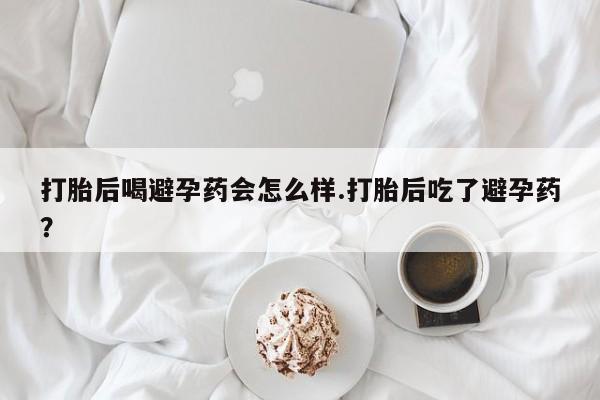 流产药叫什么名购买流程打胎后喝避孕药会怎么样.打胎后吃了避孕药？
