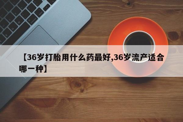 流产药叫什么名购买流程【36岁打胎用什么药最好,36岁流产适合哪一种】